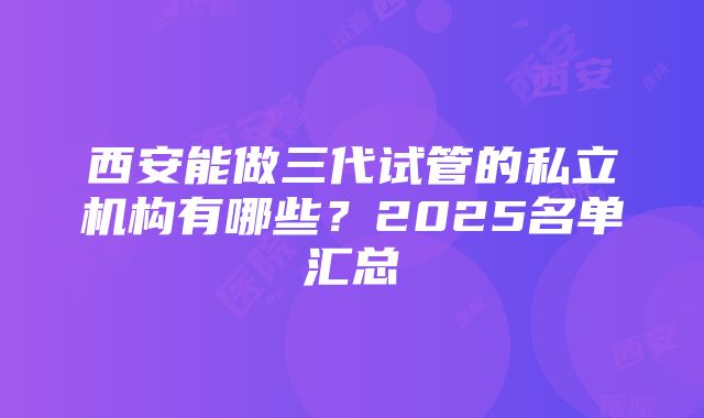 西安能做三代试管的私立机构有哪些？2025名单汇总