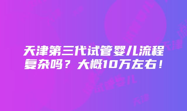 天津第三代试管婴儿流程复杂吗？大概10万左右！