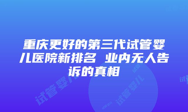 重庆更好的第三代试管婴儿医院新排名 业内无人告诉的真相