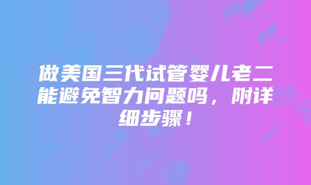 做美国三代试管婴儿老二能避免智力问题吗，附详细步骤！