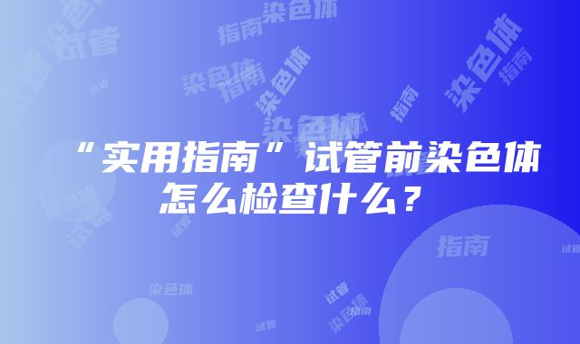 “实用指南”试管前染色体怎么检查什么？