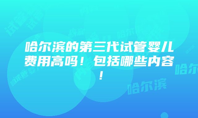 哈尔滨的第三代试管婴儿费用高吗！包括哪些内容！