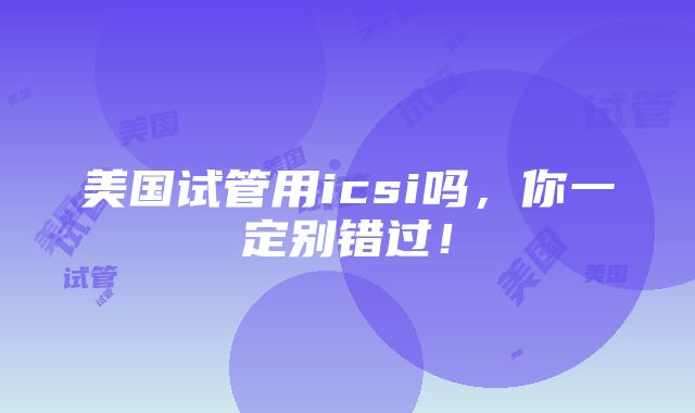 美国试管用icsi吗，你一定别错过！