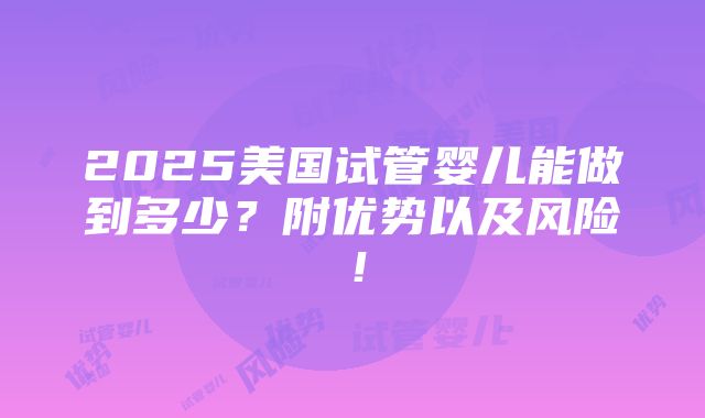 2025美国试管婴儿能做到多少？附优势以及风险！