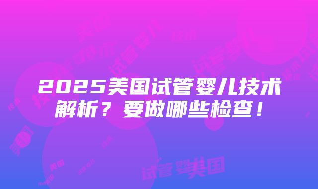 2025美国试管婴儿技术解析？要做哪些检查！