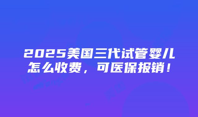 2025美国三代试管婴儿怎么收费，可医保报销！