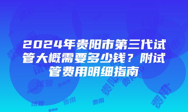 2024年贵阳市第三代试管大概需要多少钱？附试管费用明细指南