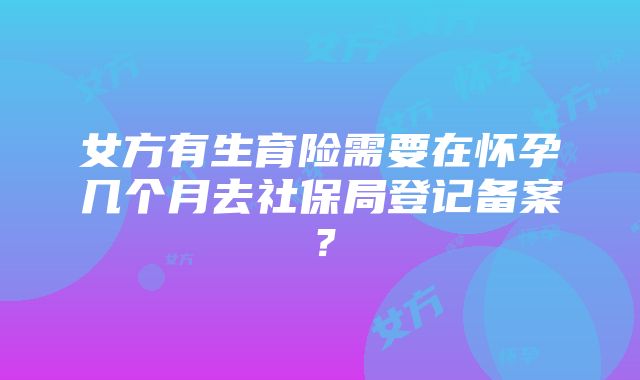 女方有生育险需要在怀孕几个月去社保局登记备案？