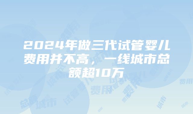 2024年做三代试管婴儿费用并不高，一线城市总额超10万