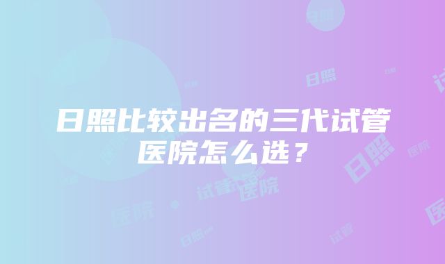 日照比较出名的三代试管医院怎么选？