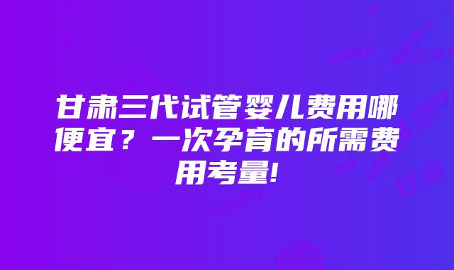 甘肃三代试管婴儿费用哪便宜？一次孕育的所需费用考量!