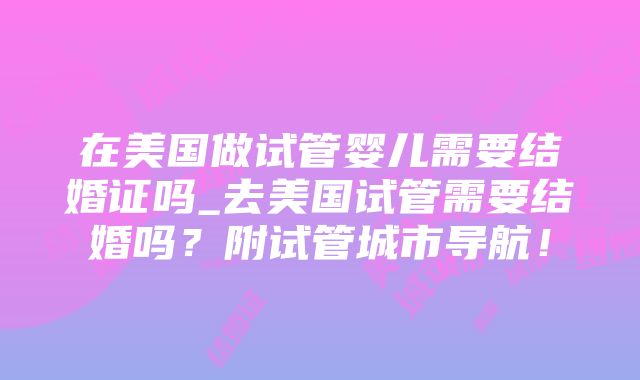 在美国做试管婴儿需要结婚证吗_去美国试管需要结婚吗？附试管城市导航！