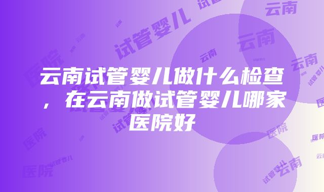 云南试管婴儿做什么检查，在云南做试管婴儿哪家医院好