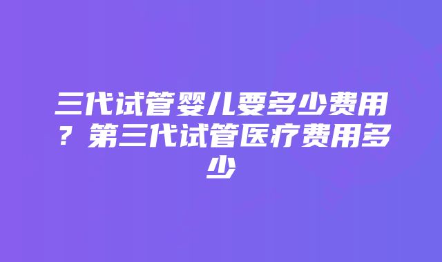 三代试管婴儿要多少费用？第三代试管医疗费用多少