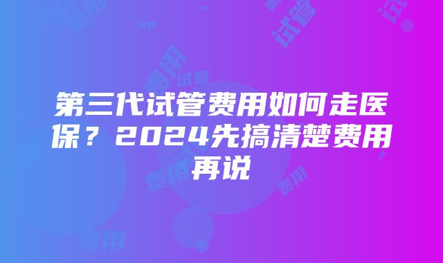 第三代试管费用如何走医保？2024先搞清楚费用再说