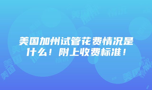 美国加州试管花费情况是什么！附上收费标准！