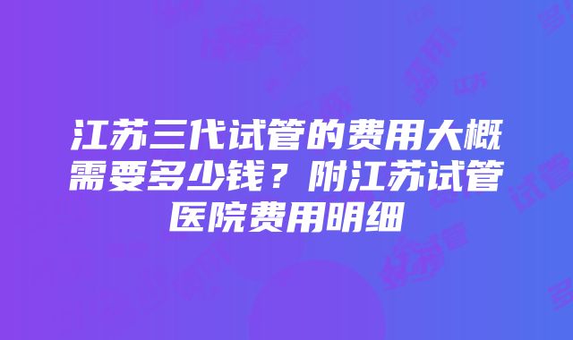 江苏三代试管的费用大概需要多少钱？附江苏试管医院费用明细