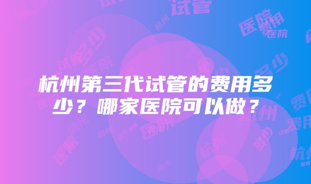 杭州第三代试管的费用多少？哪家医院可以做？