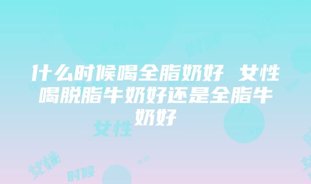 什么时候喝全脂奶好 女性喝脱脂牛奶好还是全脂牛奶好