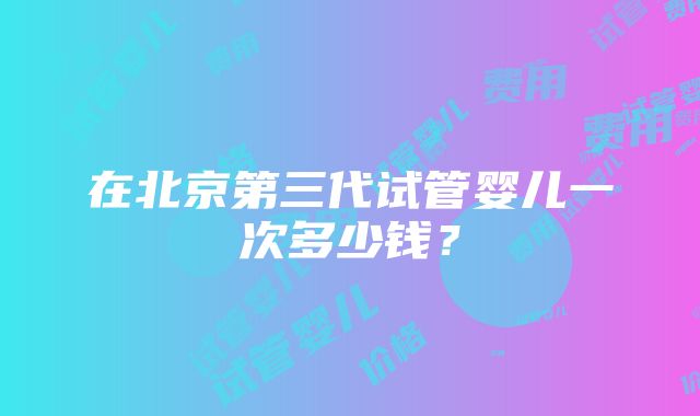 在北京第三代试管婴儿一次多少钱？