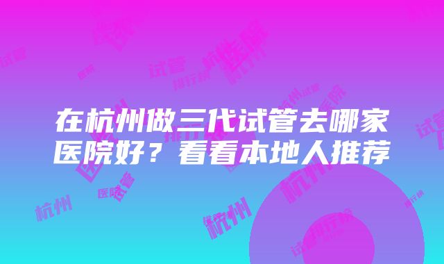 在杭州做三代试管去哪家医院好？看看本地人推荐