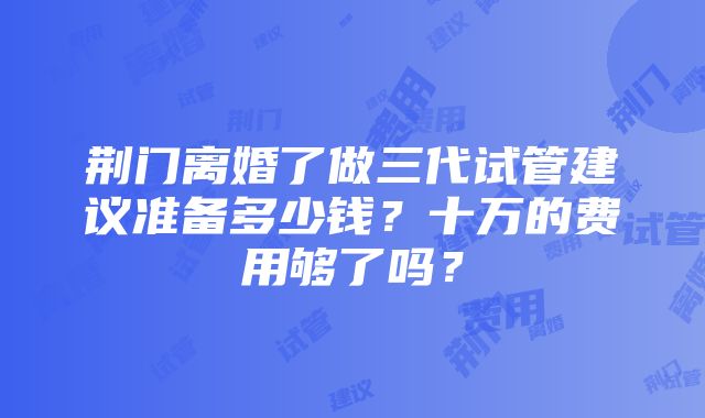 荆门离婚了做三代试管建议准备多少钱？十万的费用够了吗？