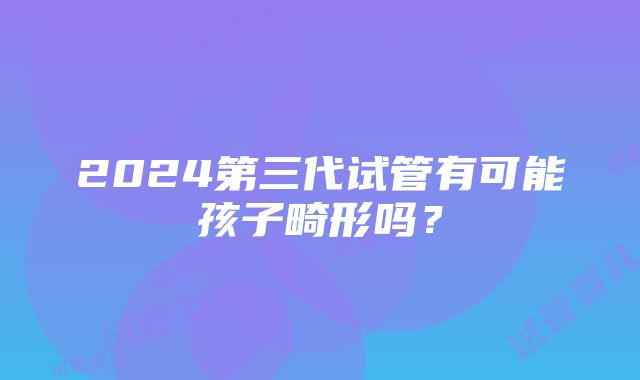 2024第三代试管有可能孩子畸形吗？