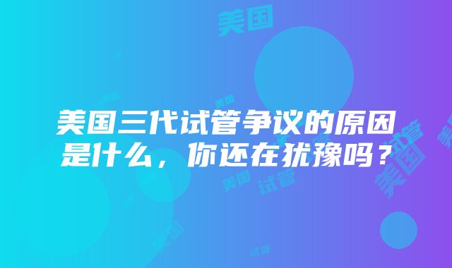 美国三代试管争议的原因是什么，你还在犹豫吗？