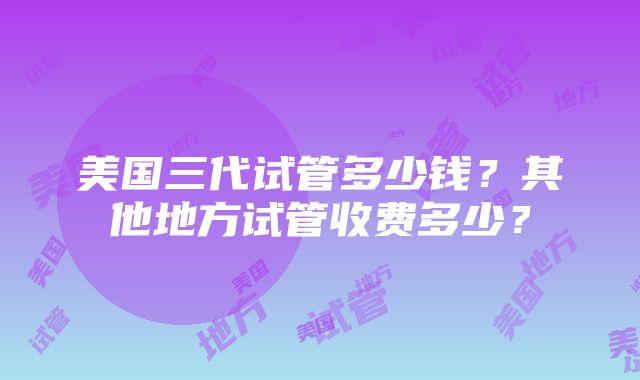 美国三代试管多少钱？其他地方试管收费多少？