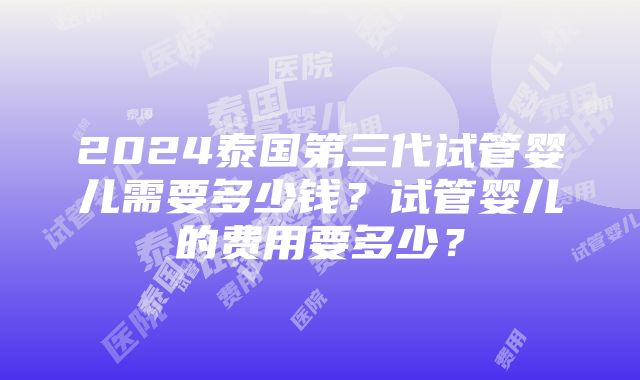 2024泰国第三代试管婴儿需要多少钱？试管婴儿的费用要多少？