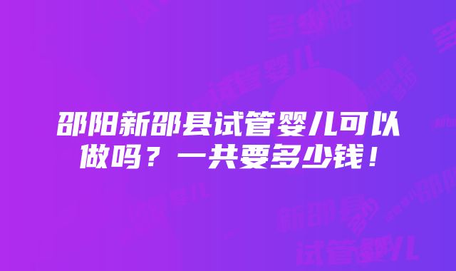 邵阳新邵县试管婴儿可以做吗？一共要多少钱！