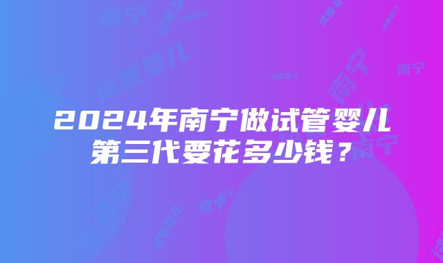 2024年南宁做试管婴儿第三代要花多少钱？