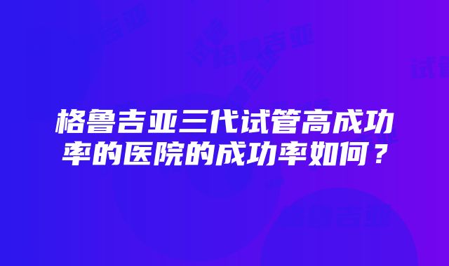 格鲁吉亚三代试管高成功率的医院的成功率如何？