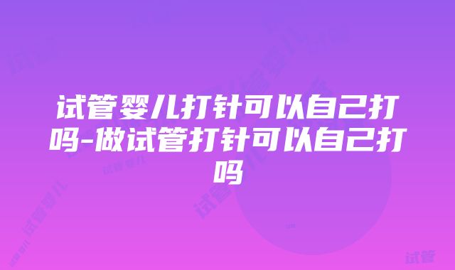 试管婴儿打针可以自己打吗-做试管打针可以自己打吗