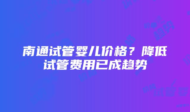 南通试管婴儿价格？降低试管费用已成趋势