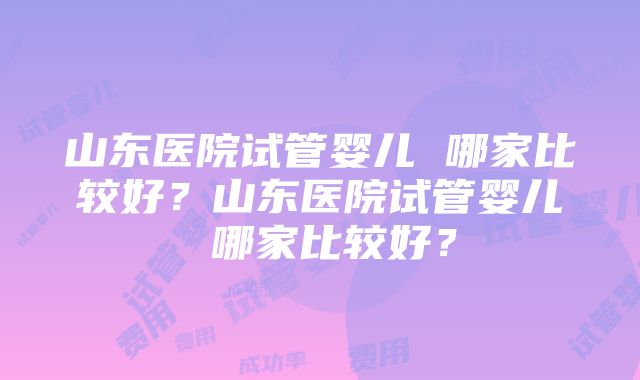 山东医院试管婴儿 哪家比较好？山东医院试管婴儿 哪家比较好？