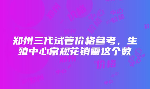 郑州三代试管价格参考，生殖中心常规花销需这个数