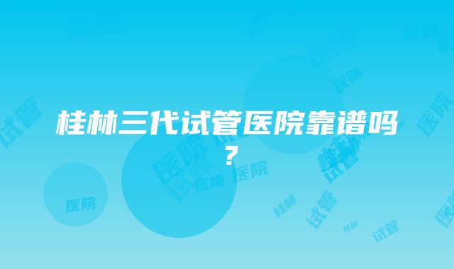 桂林三代试管医院靠谱吗？