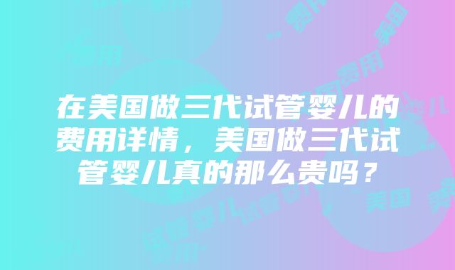 在美国做三代试管婴儿的费用详情，美国做三代试管婴儿真的那么贵吗？