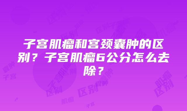 子宫肌瘤和宫颈囊肿的区别？子宫肌瘤6公分怎么去除？