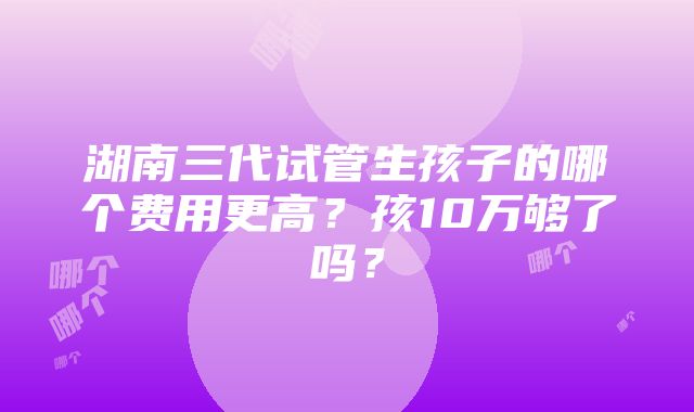 湖南三代试管生孩子的哪个费用更高？孩10万够了吗？