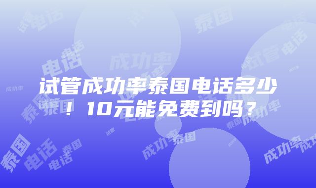 试管成功率泰国电话多少！10元能免费到吗？