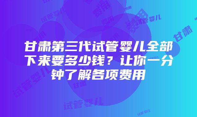 甘肃第三代试管婴儿全部下来要多少钱？让你一分钟了解各项费用