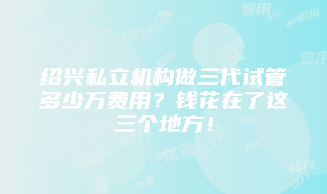 绍兴私立机构做三代试管多少万费用？钱花在了这三个地方！