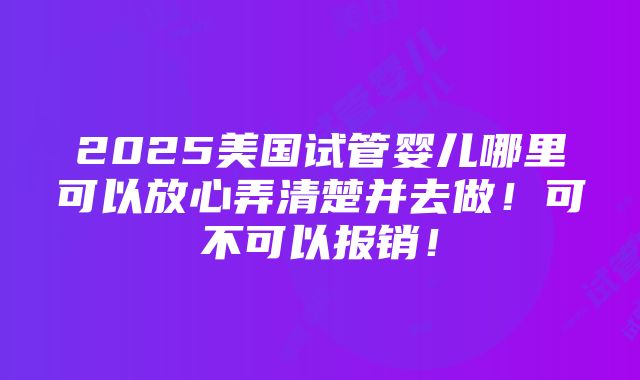 2025美国试管婴儿哪里可以放心弄清楚并去做！可不可以报销！