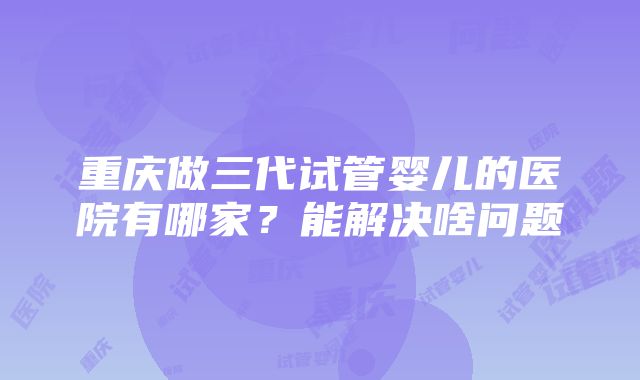 重庆做三代试管婴儿的医院有哪家？能解决啥问题