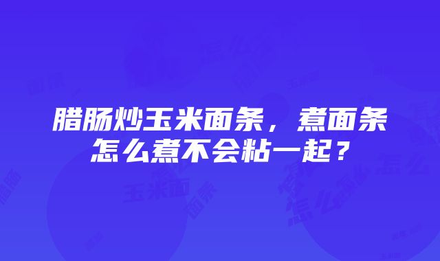 腊肠炒玉米面条，煮面条怎么煮不会粘一起？