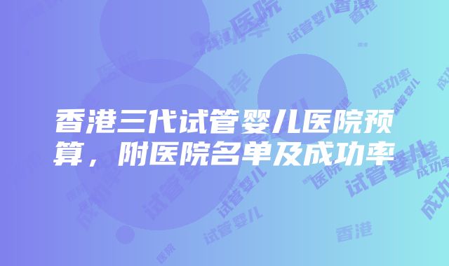 香港三代试管婴儿医院预算，附医院名单及成功率