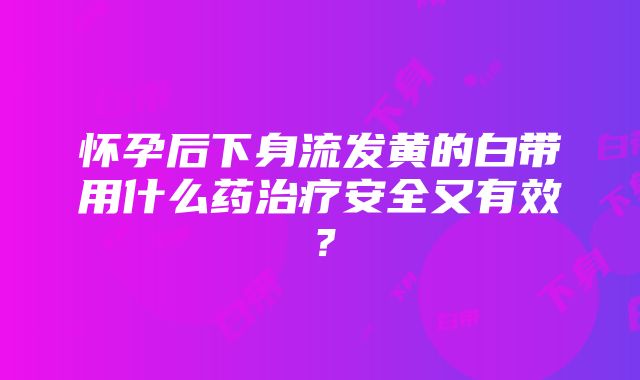 怀孕后下身流发黄的白带用什么药治疗安全又有效？