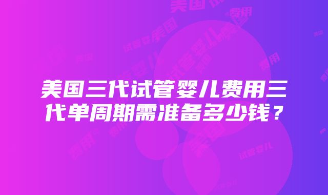 美国三代试管婴儿费用三代单周期需准备多少钱？